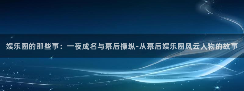 彩虹多多代理注册官网入口：娱乐圈的那些事：一夜成名与幕后操纵-从幕后娱乐圈风云人