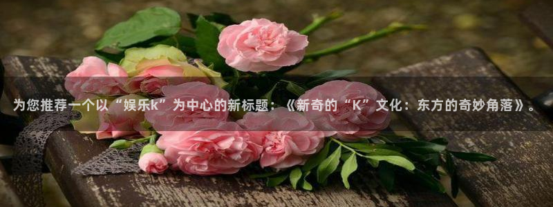 彩虹多多4平台注册：为您推荐一个以“娱乐k”为中心的新标题：《新奇的“K”文化：